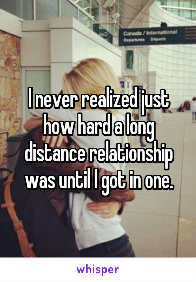 I never realized just how hard a long distance relationship was until I got in one.