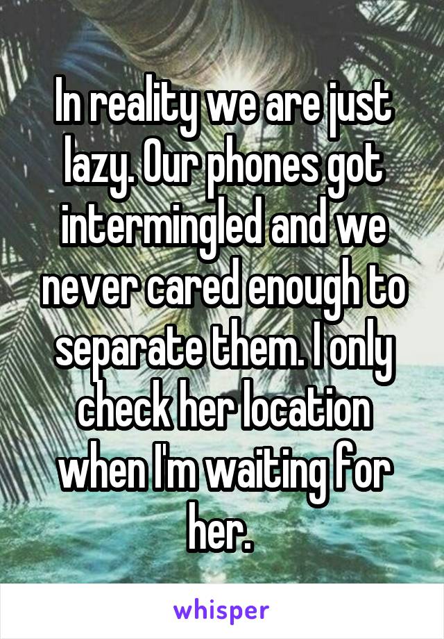 In reality we are just lazy. Our phones got intermingled and we never cared enough to separate them. I only check her location when I'm waiting for her. 