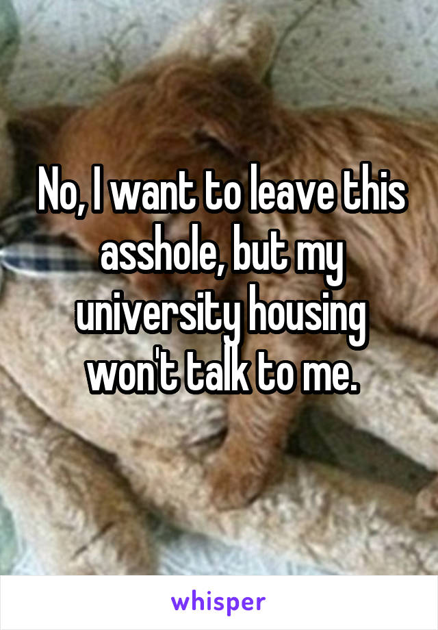 No, I want to leave this asshole, but my university housing won't talk to me.
