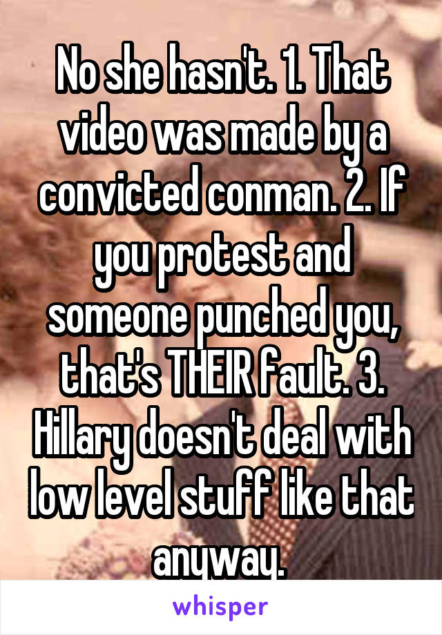 No she hasn't. 1. That video was made by a convicted conman. 2. If you protest and someone punched you, that's THEIR fault. 3. Hillary doesn't deal with low level stuff like that anyway. 