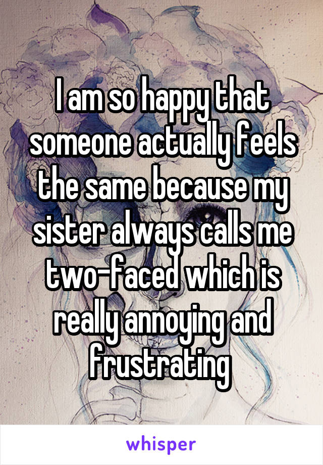 I am so happy that someone actually feels the same because my sister always calls me two-faced which is really annoying and frustrating 