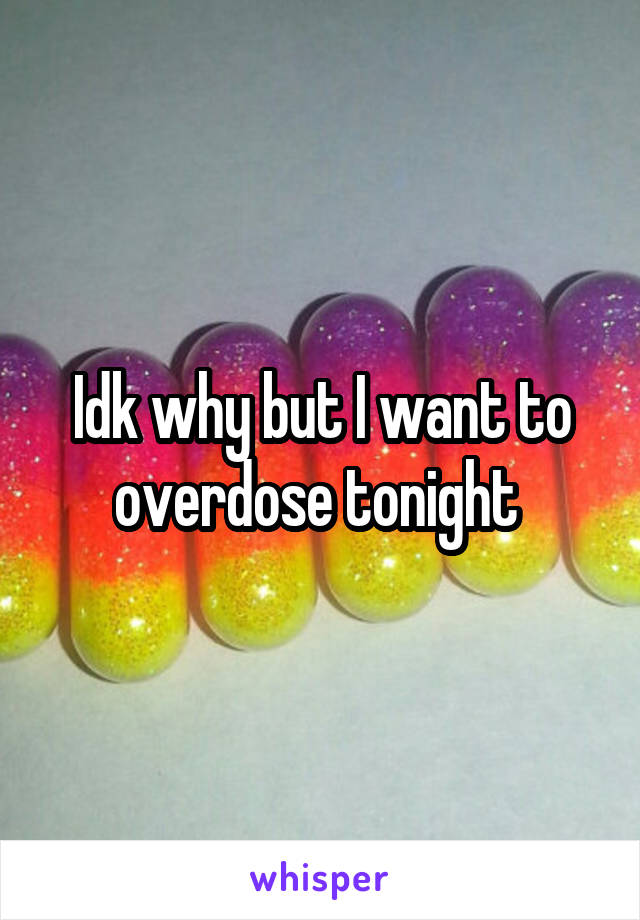 Idk why but I want to overdose tonight 