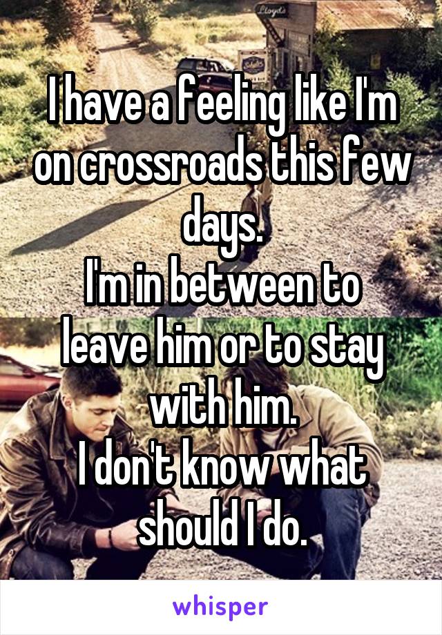 I have a feeling like I'm on crossroads this few days.
I'm in between to leave him or to stay with him.
I don't know what should I do.