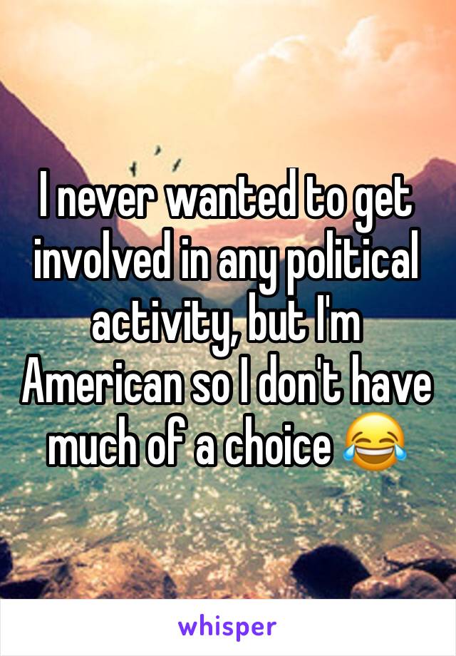 I never wanted to get involved in any political activity, but I'm American so I don't have much of a choice 😂