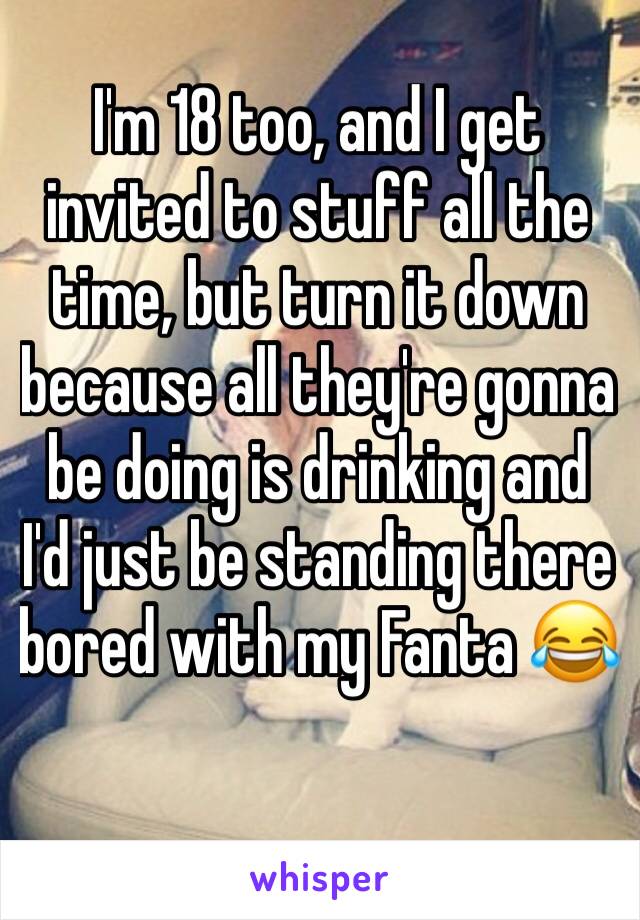 I'm 18 too, and I get invited to stuff all the time, but turn it down because all they're gonna be doing is drinking and I'd just be standing there bored with my Fanta 😂
