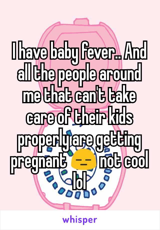 I have baby fever.. And all the people around me that can't take care of their kids properly are getting pregnant 😑 not cool lol