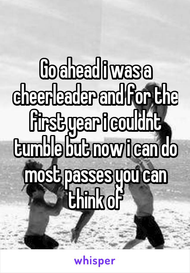 Go ahead i was a cheerleader and for the first year i couldnt tumble but now i can do most passes you can think of