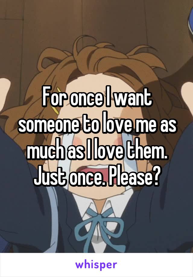 For once I want someone to love me as much as I love them. Just once. Please?