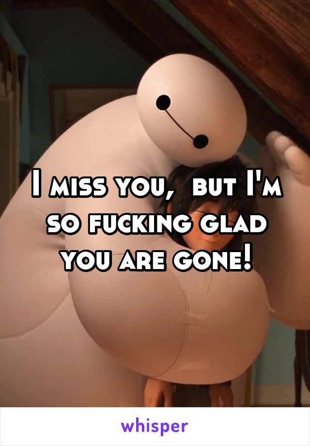 I miss you,  but I'm so fucking glad you are gone!