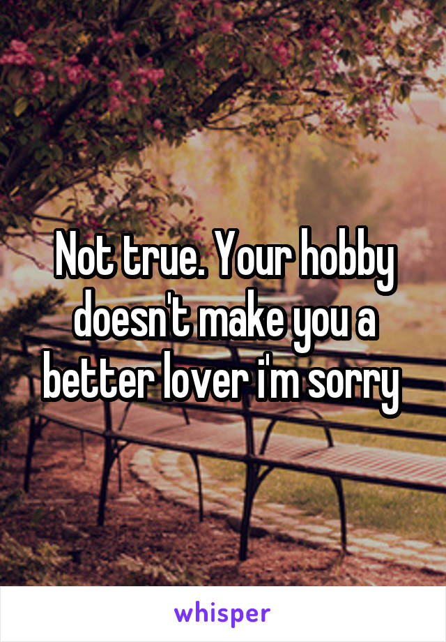 Not true. Your hobby doesn't make you a better lover i'm sorry 