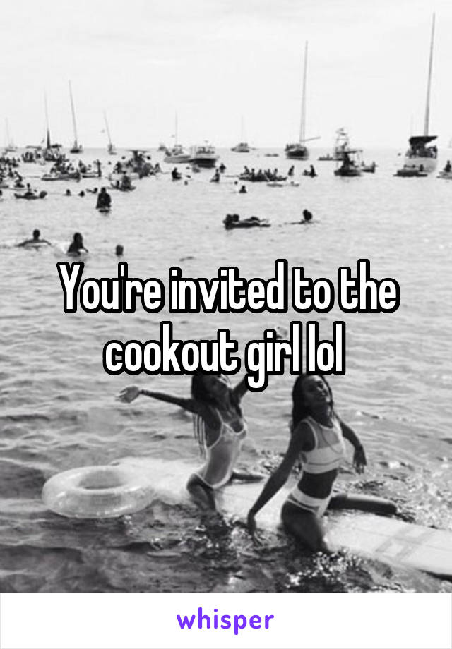 You're invited to the cookout girl lol 