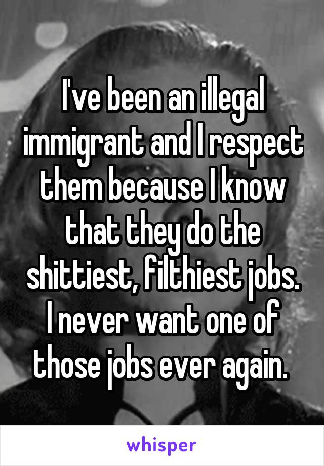 I've been an illegal immigrant and I respect them because I know that they do the shittiest, filthiest jobs.
I never want one of those jobs ever again. 