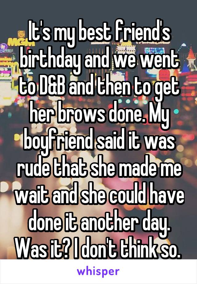 It's my best friend's birthday and we went to D&B and then to get her brows done. My boyfriend said it was rude that she made me wait and she could have done it another day. Was it? I don't think so. 
