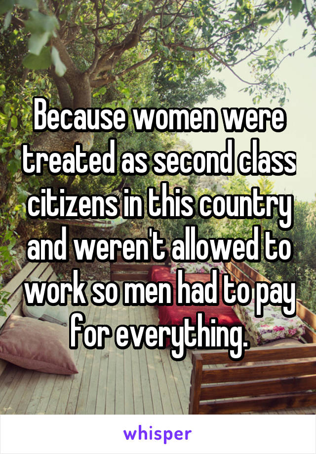 Because women were treated as second class citizens in this country and weren't allowed to work so men had to pay for everything.