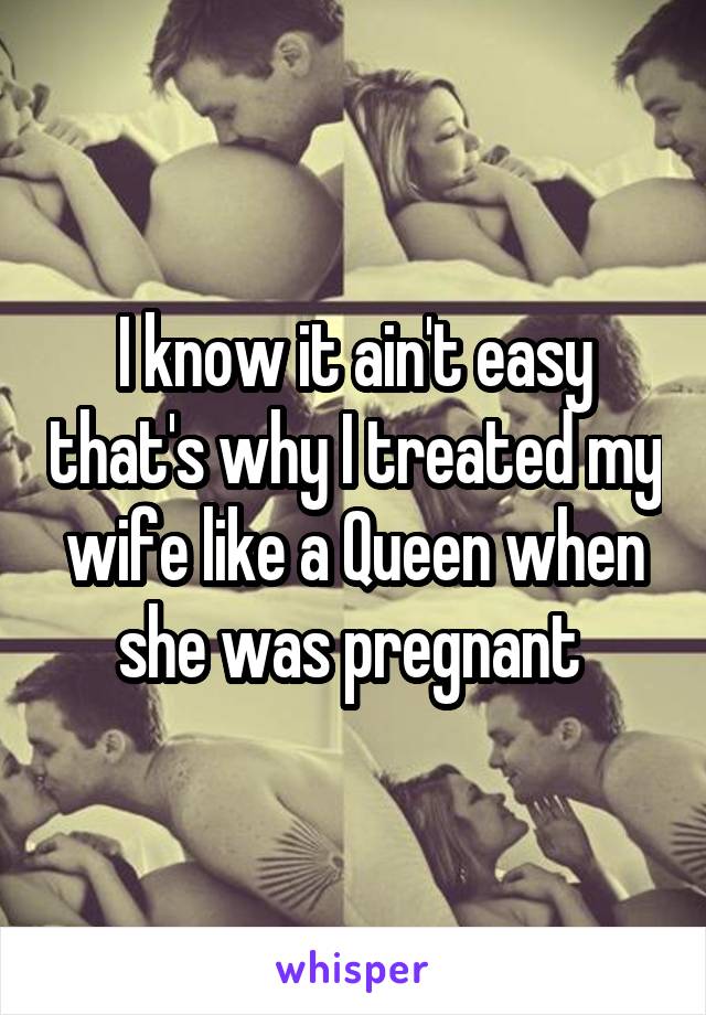 I know it ain't easy that's why I treated my wife like a Queen when she was pregnant 