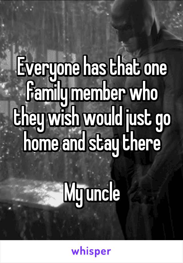 Everyone has that one family member who they wish would just go home and stay there

My uncle