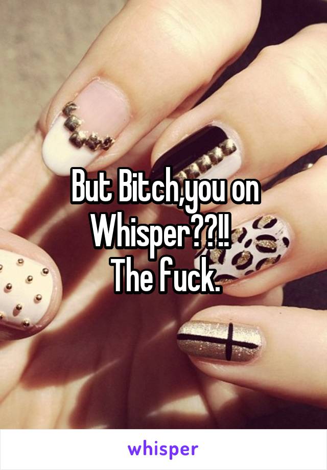 But Bitch,you on Whisper??!!  
The fuck.