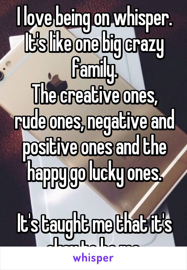 I love being on whisper.
It's like one big crazy family.
The creative ones, rude ones, negative and positive ones and the happy go lucky ones.

It's taught me that it's okay to be me.