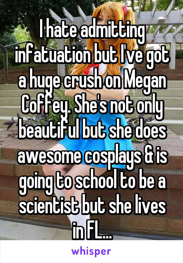 I hate admitting infatuation but I've got a huge crush on Megan Coffey. She's not only beautiful but she does awesome cosplays & is going to school to be a scientist but she lives in FL...