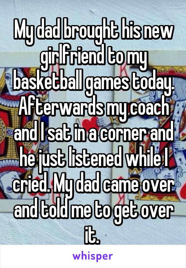 My dad brought his new girlfriend to my basketball games today. Afterwards my coach and I sat in a corner and he just listened while I cried. My dad came over and told me to get over it. 