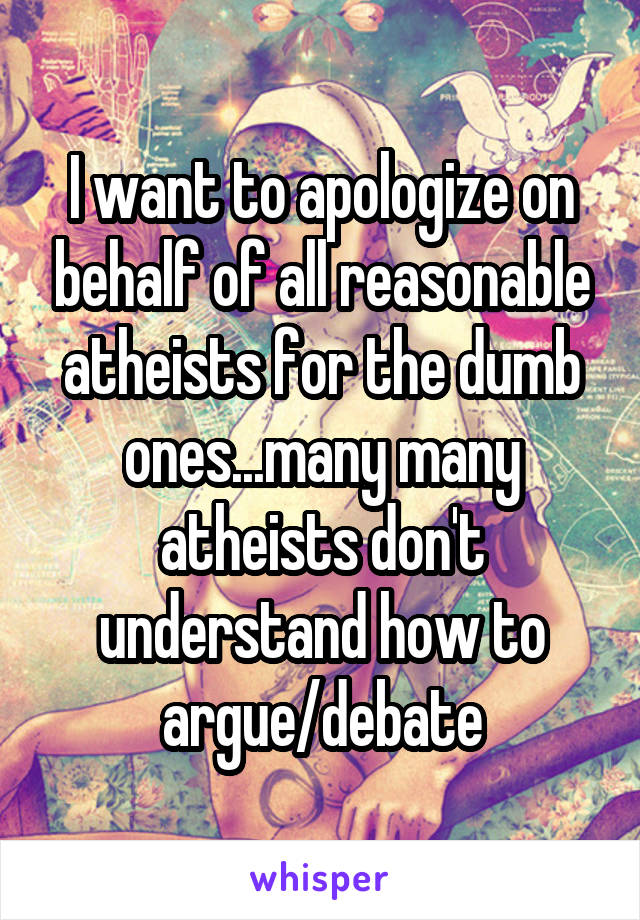 I want to apologize on behalf of all reasonable atheists for the dumb ones...many many atheists don't understand how to argue/debate