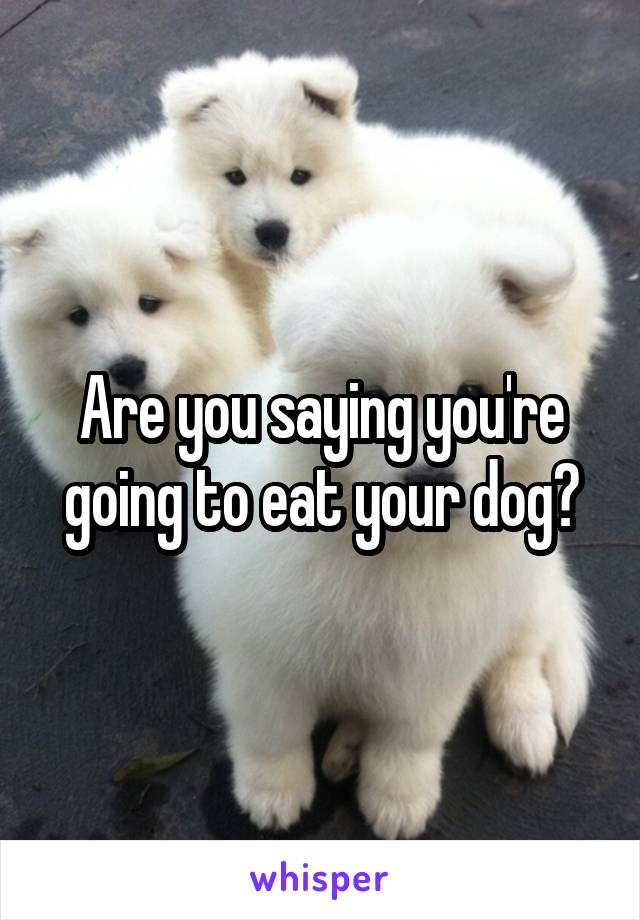 Are you saying you're going to eat your dog?