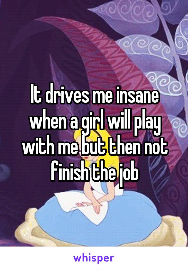 It drives me insane when a girl will play with me but then not finish the job