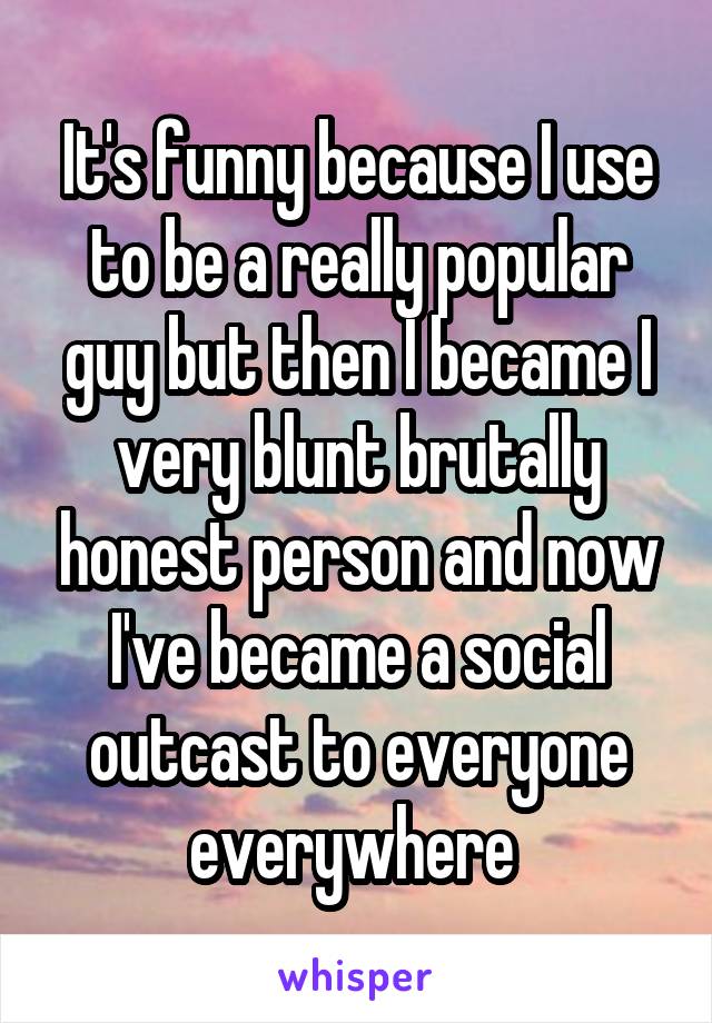 It's funny because I use to be a really popular guy but then I became I very blunt brutally honest person and now I've became a social outcast to everyone everywhere 