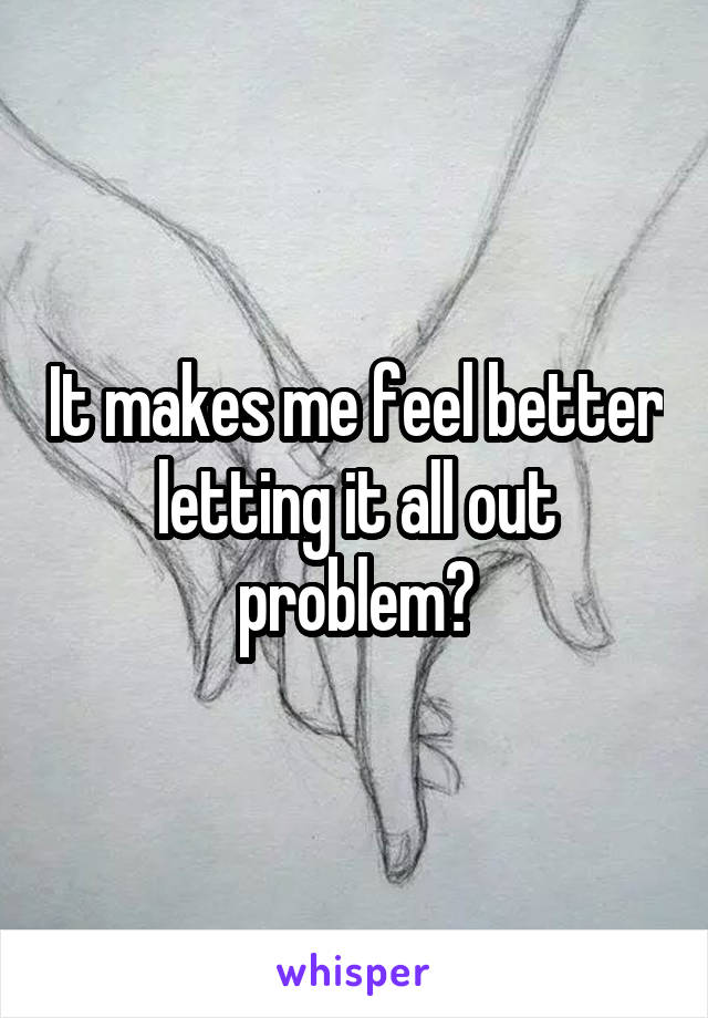 It makes me feel better letting it all out problem?