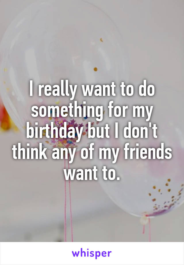 I really want to do something for my birthday but I don't think any of my friends want to.