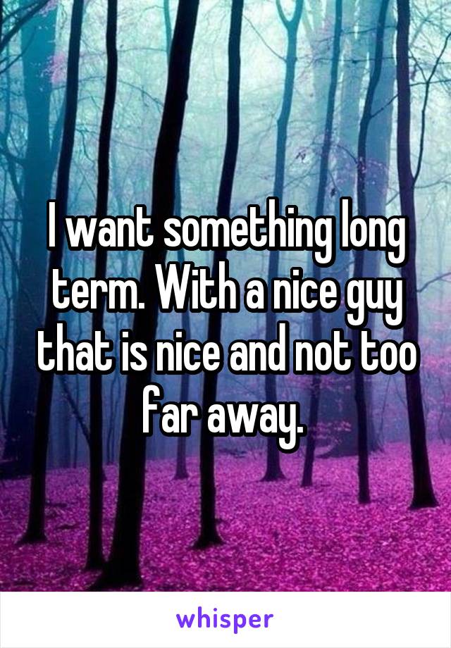I want something long term. With a nice guy that is nice and not too far away. 