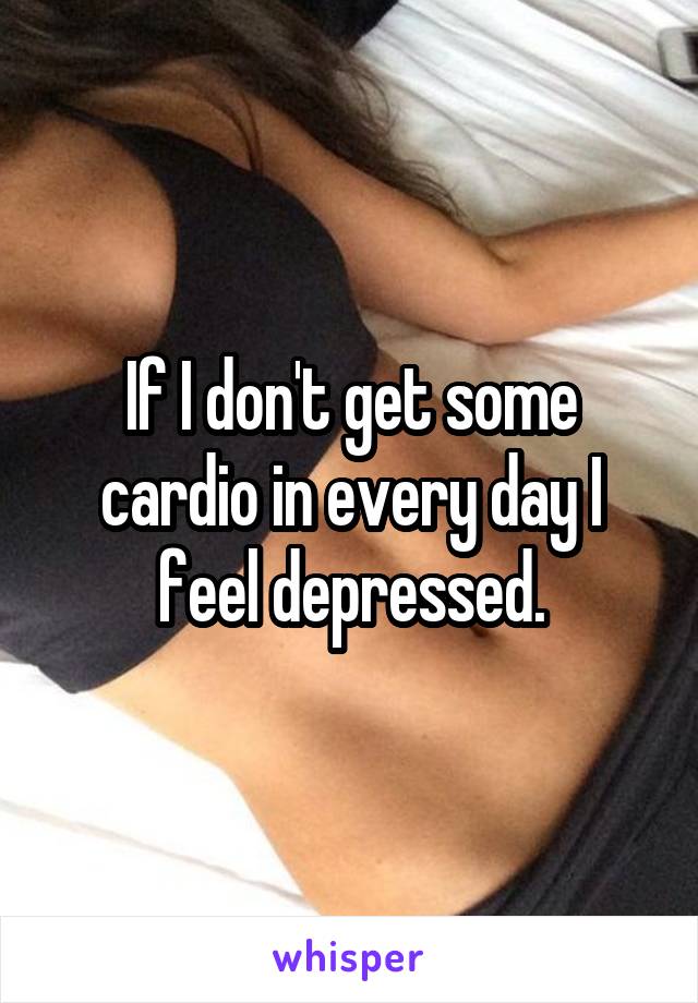 If I don't get some cardio in every day I feel depressed.