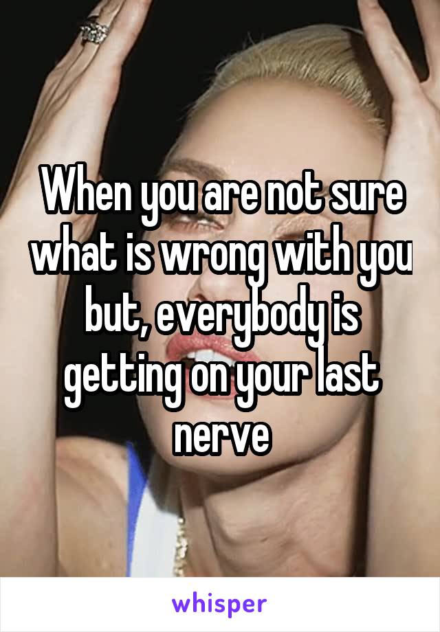 When you are not sure what is wrong with you but, everybody is getting on your last nerve