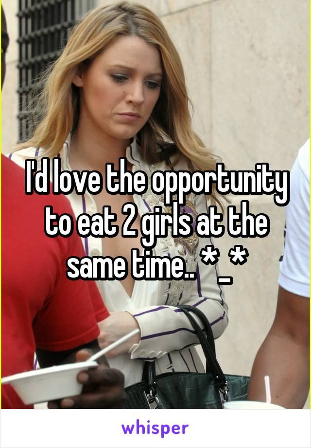 I'd love the opportunity to eat 2 girls at the same time.. *_*