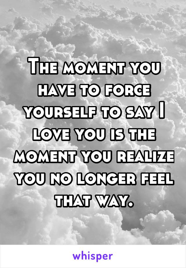 The moment you have to force yourself to say I love you is the moment you realize you no longer feel that way.