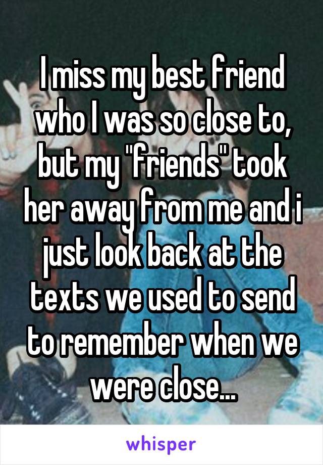 I miss my best friend who I was so close to, but my "friends" took her away from me and i just look back at the texts we used to send to remember when we were close...