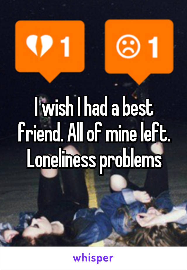 I wish I had a best friend. All of mine left. Loneliness problems