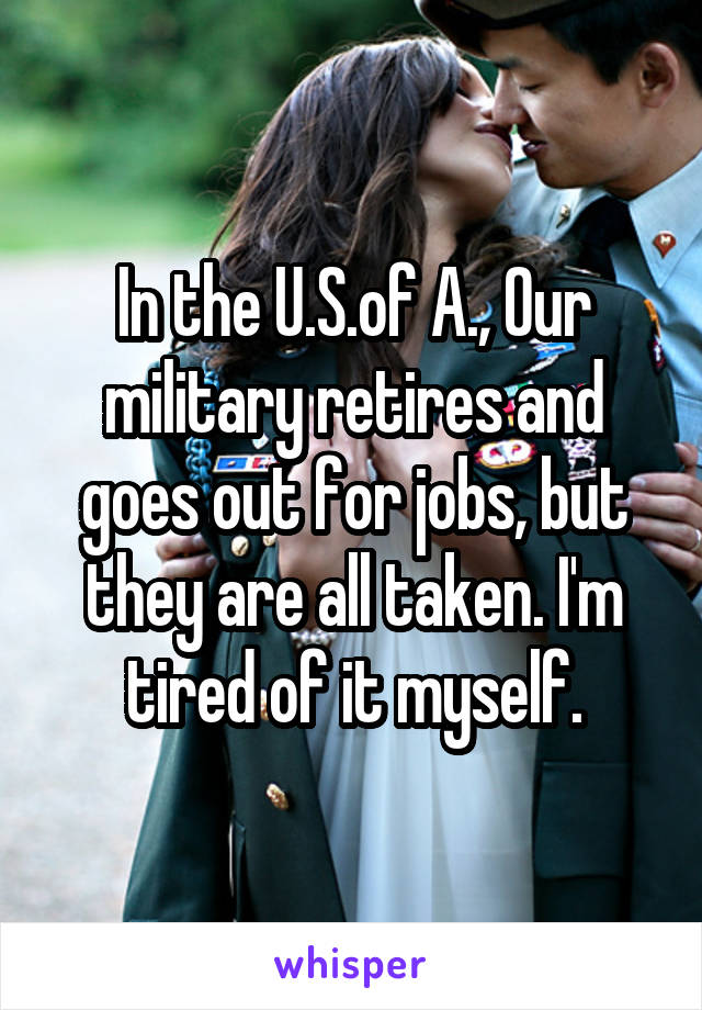 In the U.S.of A., Our military retires and goes out for jobs, but they are all taken. I'm tired of it myself.