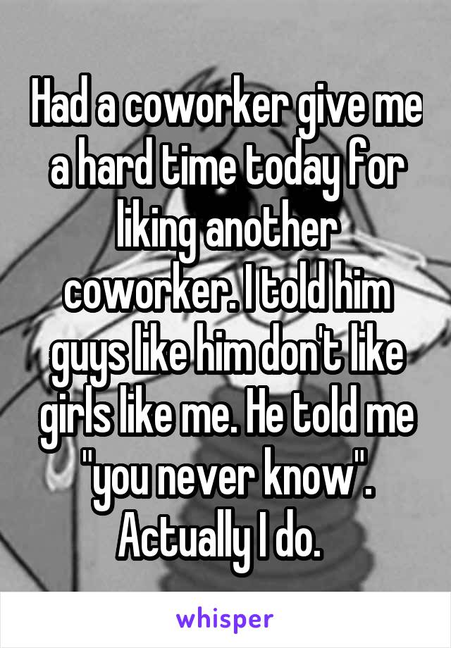 Had a coworker give me a hard time today for liking another coworker. I told him guys like him don't like girls like me. He told me "you never know". Actually I do.  