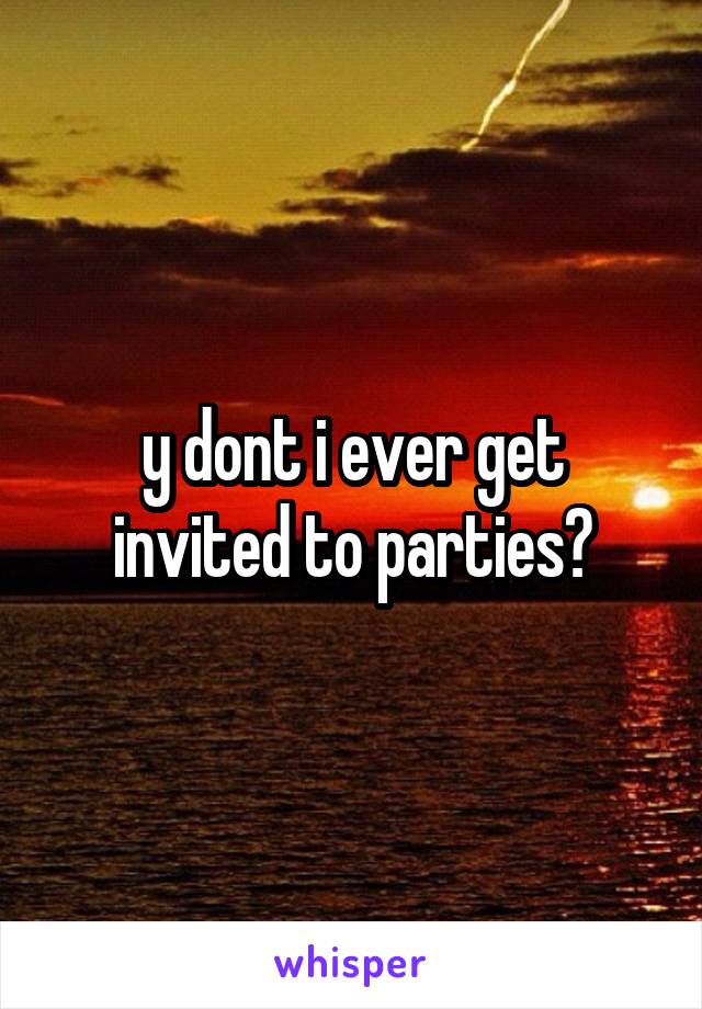 y dont i ever get invited to parties?