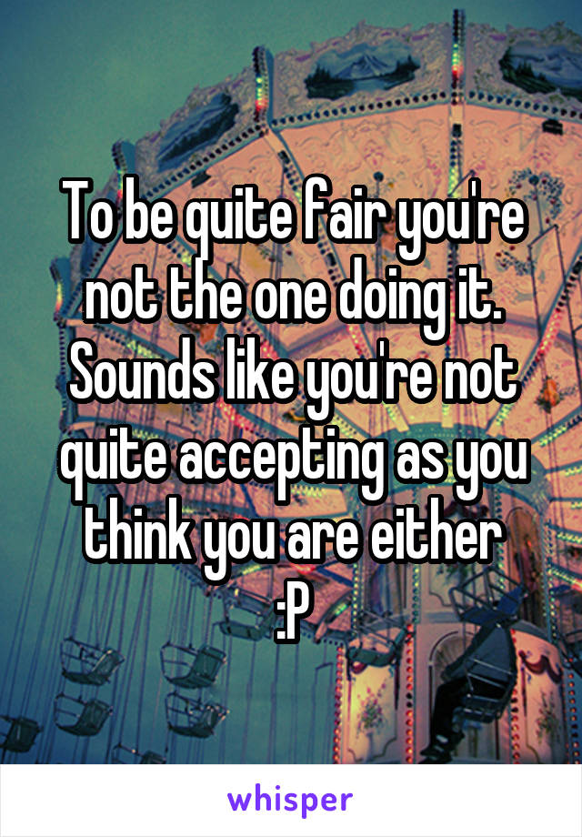 To be quite fair you're not the one doing it. Sounds like you're not quite accepting as you think you are either
 :P 