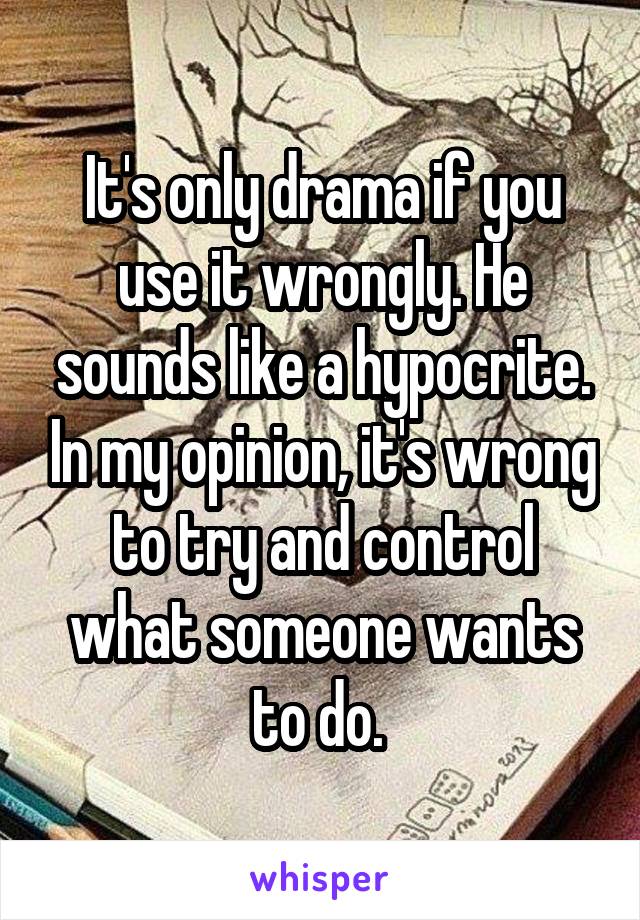 It's only drama if you use it wrongly. He sounds like a hypocrite. In my opinion, it's wrong to try and control what someone wants to do. 