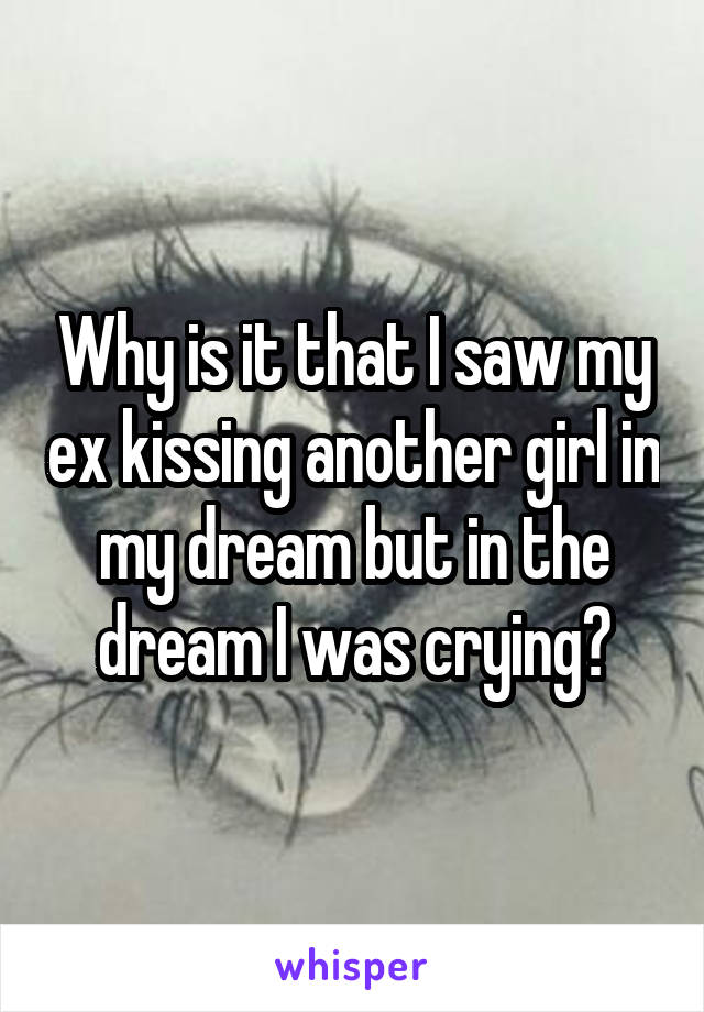 Why is it that I saw my ex kissing another girl in my dream but in the dream I was crying?