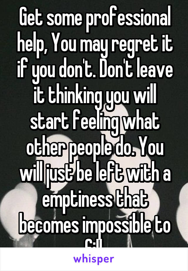Get some professional help, You may regret it if you don't. Don't leave it thinking you will start feeling what other people do. You will just be left with a emptiness that becomes impossible to fill.