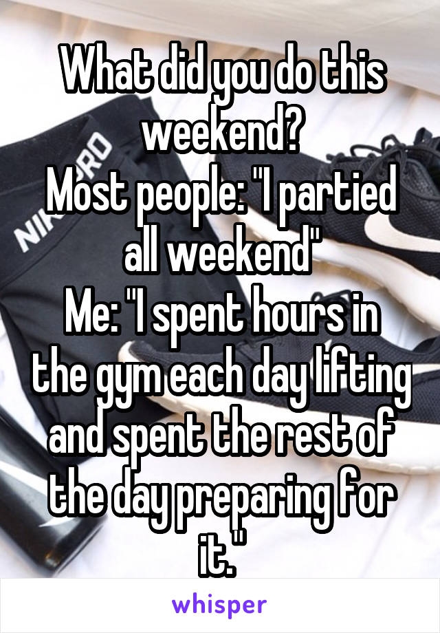 What did you do this weekend?
Most people: "I partied all weekend"
Me: "I spent hours in the gym each day lifting and spent the rest of the day preparing for it."