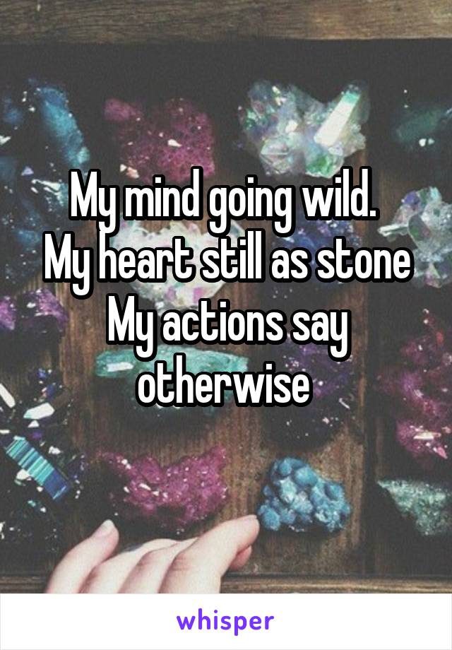 My mind going wild. 
My heart still as stone
My actions say otherwise 
