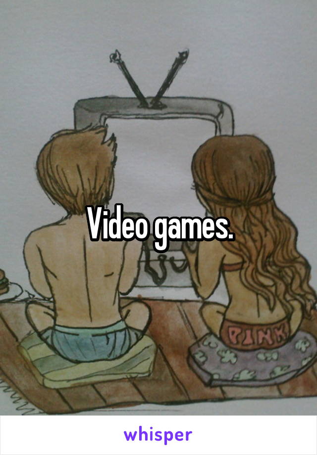Video games.