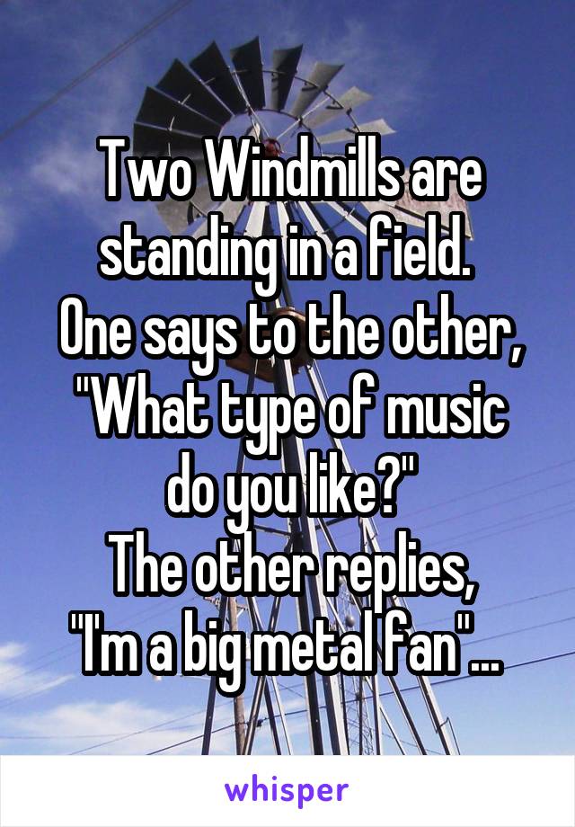 Two Windmills are standing in a field. 
One says to the other,
"What type of music do you like?"
The other replies,
"I'm a big metal fan"... 