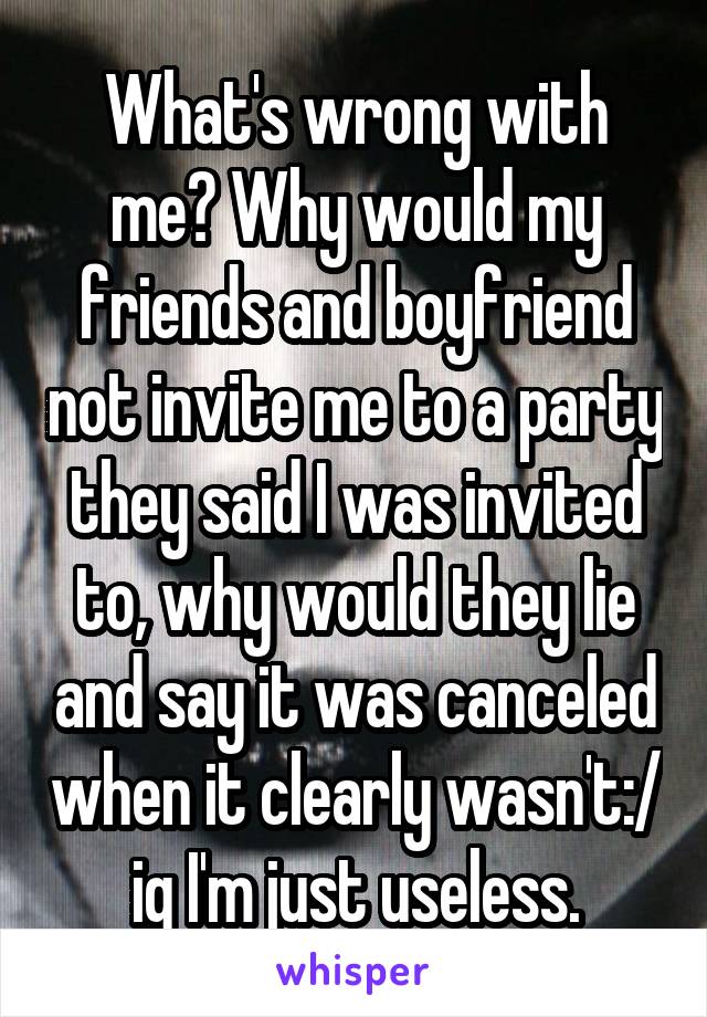 What's wrong with me? Why would my friends and boyfriend not invite me to a party they said I was invited to, why would they lie and say it was canceled when it clearly wasn't:/ ig I'm just useless.