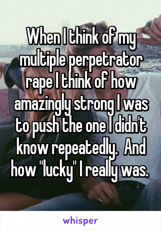 When I think of my multiple perpetrator rape I think of how amazingly strong I was to push the one I didn't know repeatedly.  And how "lucky" I really was.  